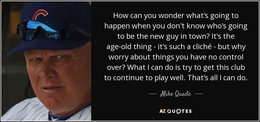 How can you wonder what's going to happen when you don't know who's going to be the new guy in town? It's the age-old thing - it's such a cliché - but why worry about things you have no control over? What I can do is try to get this club to continue to play well. That's all I can do. - Mike Quade