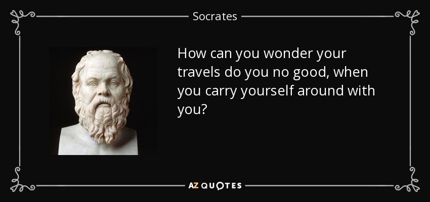 How can you wonder your travels do you no good, when you carry yourself around with you? - Socrates