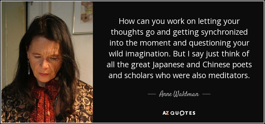 How can you work on letting your thoughts go and getting synchronized into the moment and questioning your wild imagination. But I say just think of all the great Japanese and Chinese poets and scholars who were also meditators. - Anne Waldman