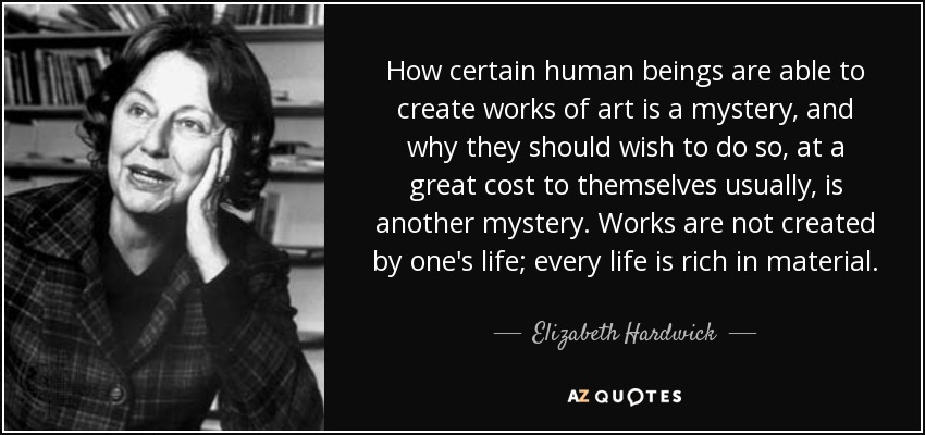 How certain human beings are able to create works of art is a mystery, and why they should wish to do so, at a great cost to themselves usually, is another mystery. Works are not created by one's life; every life is rich in material. - Elizabeth Hardwick