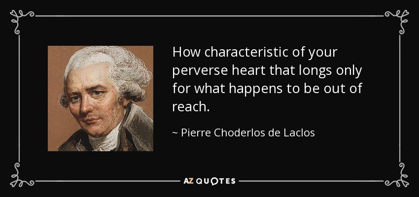 How characteristic of your perverse heart that longs only for what happens to be out of reach. - Pierre Choderlos de Laclos