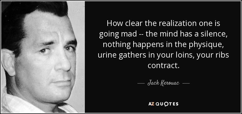 How clear the realization one is going mad -- the mind has a silence, nothing happens in the physique, urine gathers in your loins, your ribs contract. - Jack Kerouac
