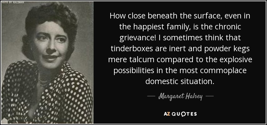 How close beneath the surface, even in the happiest family, is the chronic grievance! I sometimes think that tinderboxes are inert and powder kegs mere talcum compared to the explosive possibilities in the most commoplace domestic situation. - Margaret Halsey