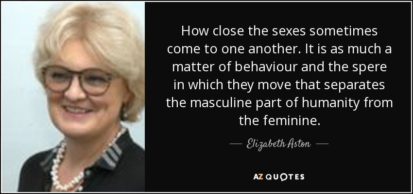 How close the sexes sometimes come to one another. It is as much a matter of behaviour and the spere in which they move that separates the masculine part of humanity from the feminine. - Elizabeth Aston