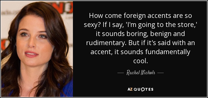 How come foreign accents are so sexy? If I say, 'I'm going to the store,' it sounds boring, benign and rudimentary. But if it's said with an accent, it sounds fundamentally cool. - Rachel Nichols
