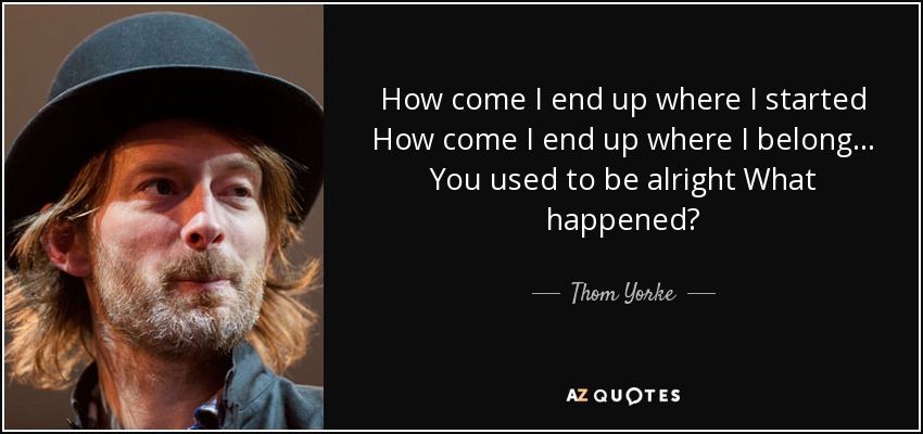 How come I end up where I started How come I end up where I belong... You used to be alright What happened? - Thom Yorke