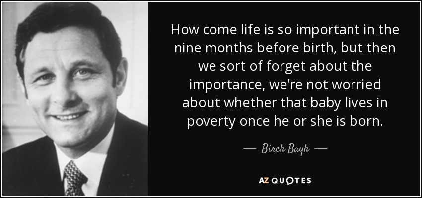 How come life is so important in the nine months before birth, but then we sort of forget about the importance, we're not worried about whether that baby lives in poverty once he or she is born. - Birch Bayh