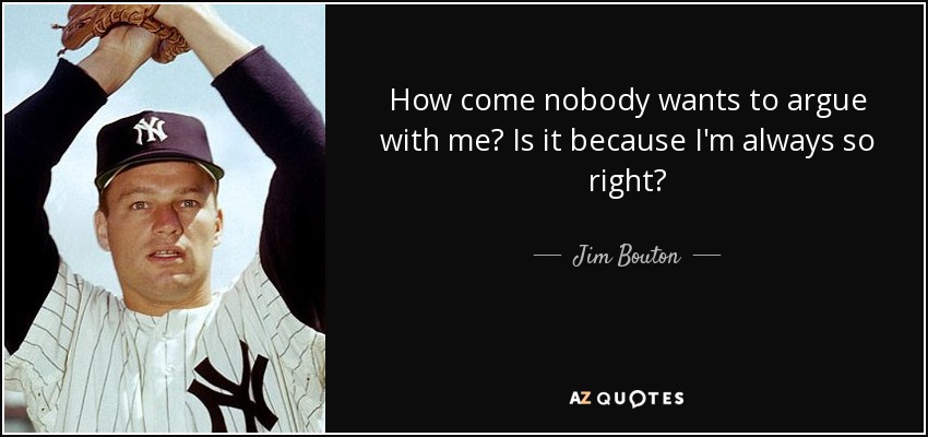 How come nobody wants to argue with me? Is it because I'm always so right? - Jim Bouton