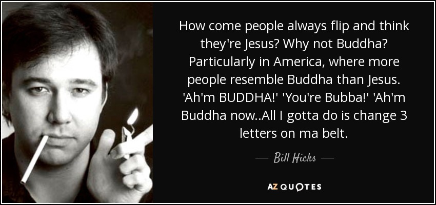 How come people always flip and think they're Jesus? Why not Buddha? Particularly in America, where more people resemble Buddha than Jesus. 'Ah'm BUDDHA!' 'You're Bubba!' 'Ah'm Buddha now..All I gotta do is change 3 letters on ma belt. - Bill Hicks