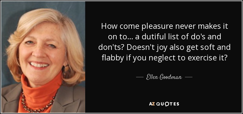 How come pleasure never makes it on to... a dutiful list of do's and don'ts? Doesn't joy also get soft and flabby if you neglect to exercise it? - Ellen Goodman