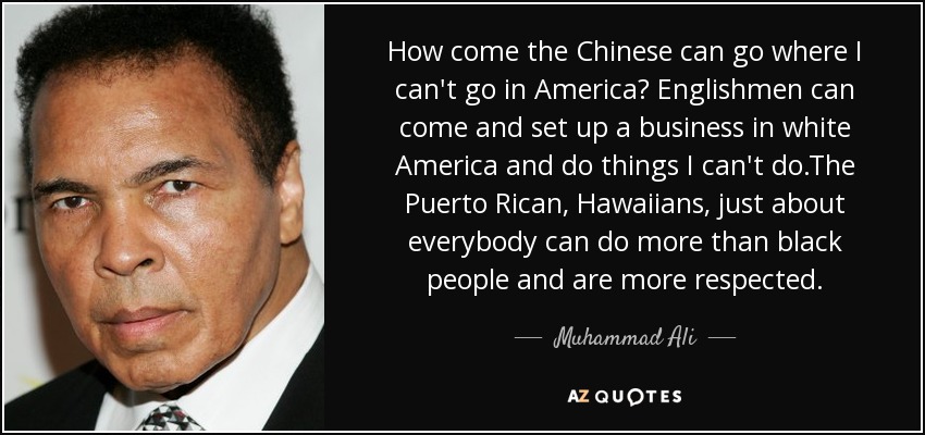 How come the Chinese can go where I can't go in America? Englishmen can come and set up a business in white America and do things I can't do.The Puerto Rican, Hawaiians, just about everybody can do more than black people and are more respected. - Muhammad Ali