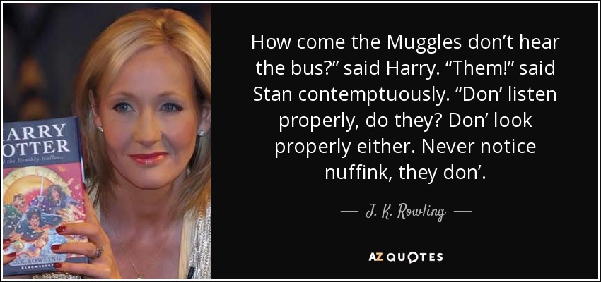 How come the Muggles don’t hear the bus?” said Harry. “Them!” said Stan contemptuously. “Don’ listen properly, do they? Don’ look properly either. Never notice nuffink, they don’. - J. K. Rowling