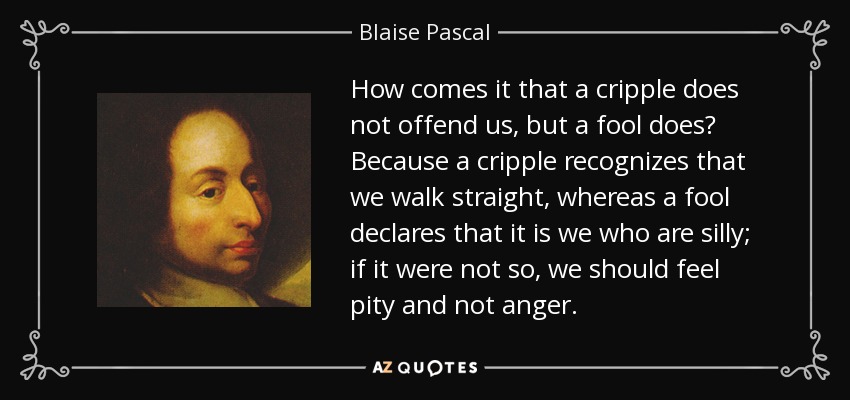 How comes it that a cripple does not offend us, but a fool does? Because a cripple recognizes that we walk straight, whereas a fool declares that it is we who are silly; if it were not so, we should feel pity and not anger. - Blaise Pascal