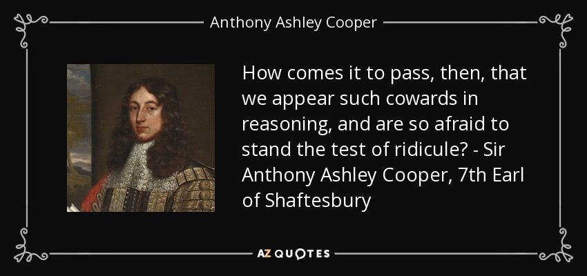 How comes it to pass, then, that we appear such cowards in reasoning, and are so afraid to stand the test of ridicule? - Sir Anthony Ashley Cooper, 7th Earl of Shaftesbury - Anthony Ashley Cooper, 1st Earl of Shaftesbury