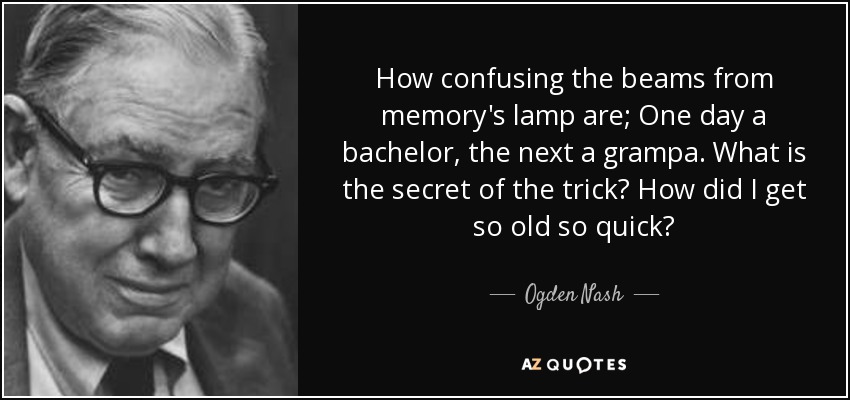 How confusing the beams from memory's lamp are; One day a bachelor, the next a grampa. What is the secret of the trick? How did I get so old so quick? - Ogden Nash