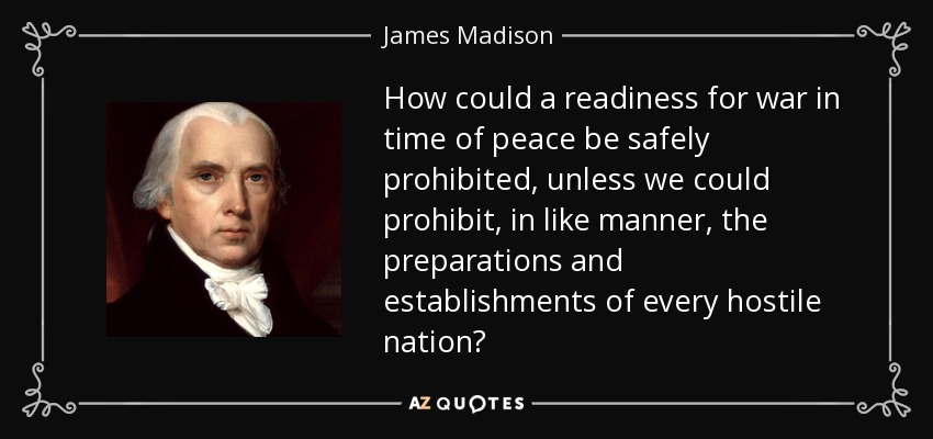 How could a readiness for war in time of peace be safely prohibited, unless we could prohibit, in like manner, the preparations and establishments of every hostile nation? - James Madison