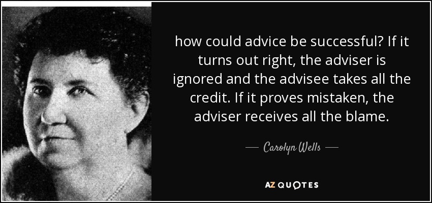 how could advice be successful? If it turns out right, the adviser is ignored and the advisee takes all the credit. If it proves mistaken, the adviser receives all the blame. - Carolyn Wells