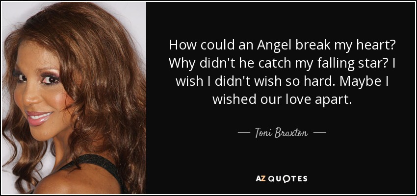 How could an Angel break my heart? Why didn't he catch my falling star? I wish I didn't wish so hard. Maybe I wished our love apart. - Toni Braxton