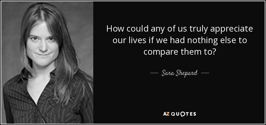 How could any of us truly appreciate our lives if we had nothing else to compare them to? - Sara Shepard