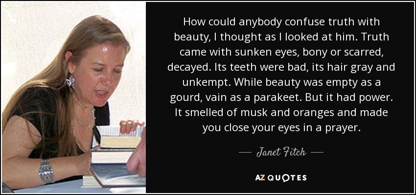 How could anybody confuse truth with beauty, I thought as I looked at him. Truth came with sunken eyes, bony or scarred, decayed. Its teeth were bad, its hair gray and unkempt. While beauty was empty as a gourd, vain as a parakeet. But it had power. It smelled of musk and oranges and made you close your eyes in a prayer. - Janet Fitch