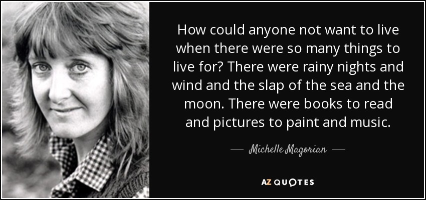 How could anyone not want to live when there were so many things to live for? There were rainy nights and wind and the slap of the sea and the moon. There were books to read and pictures to paint and music. - Michelle Magorian