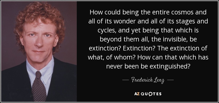 How could being the entire cosmos and all of its wonder and all of its stages and cycles, and yet being that which is beyond them all, the invisible, be extinction? Extinction? The extinction of what, of whom? How can that which has never been be extinguished? - Frederick Lenz