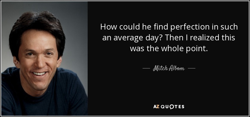 How could he find perfection in such an average day? Then I realized this was the whole point. - Mitch Albom