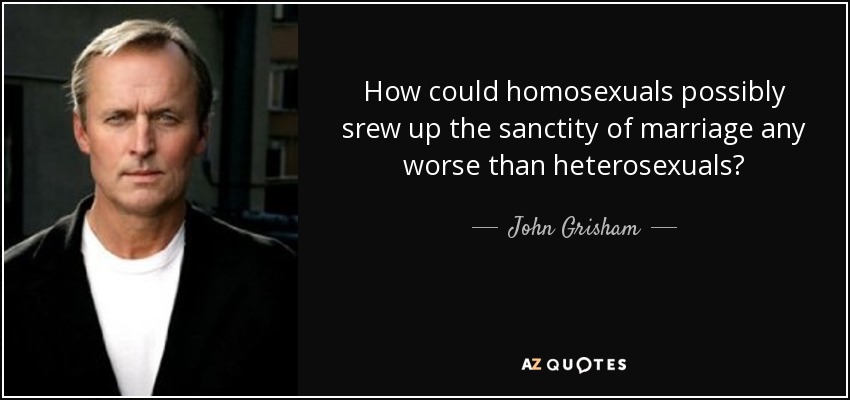 How could homosexuals possibly srew up the sanctity of marriage any worse than heterosexuals? - John Grisham