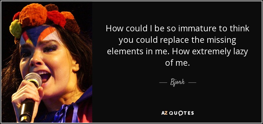 How could I be so immature to think you could replace the missing elements in me. How extremely lazy of me. - Bjork