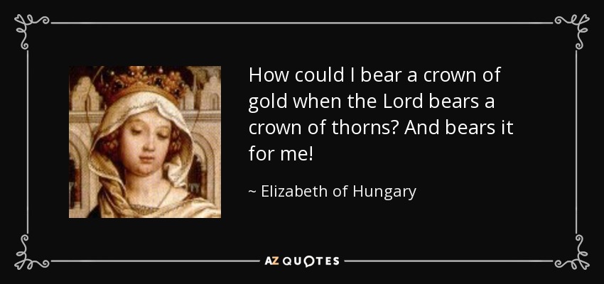 How could I bear a crown of gold when the Lord bears a crown of thorns? And bears it for me! - Elizabeth of Hungary