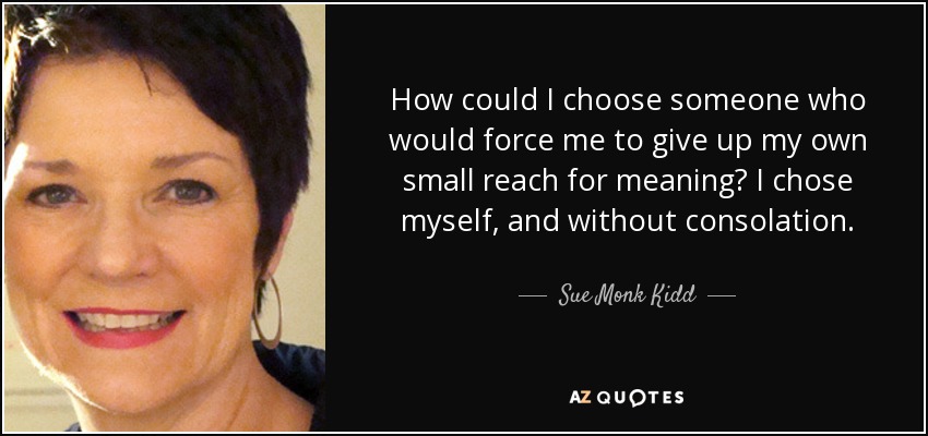How could I choose someone who would force me to give up my own small reach for meaning? I chose myself, and without consolation. - Sue Monk Kidd