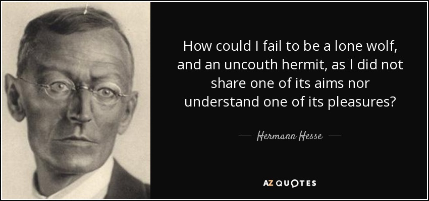 How could I fail to be a lone wolf, and an uncouth hermit, as I did not share one of its aims nor understand one of its pleasures? - Hermann Hesse