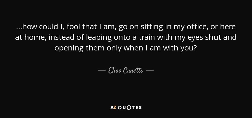 ...how could I, fool that I am, go on sitting in my office, or here at home, instead of leaping onto a train with my eyes shut and opening them only when I am with you? - Elias Canetti