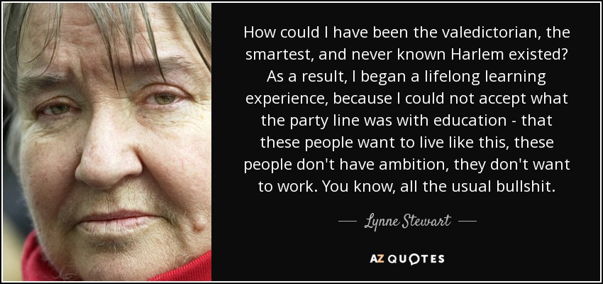 How could I have been the valedictorian, the smartest, and never known Harlem existed? As a result, I began a lifelong learning experience, because I could not accept what the party line was with education - that these people want to live like this, these people don't have ambition, they don't want to work. You know, all the usual bullshit. - Lynne Stewart