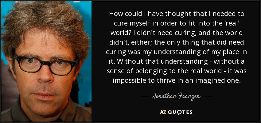 How could I have thought that I needed to cure myself in order to fit into the 'real' world? I didn't need curing, and the world didn't, either; the only thing that did need curing was my understanding of my place in it. Without that understanding - without a sense of belonging to the real world - it was impossible to thrive in an imagined one. - Jonathan Franzen