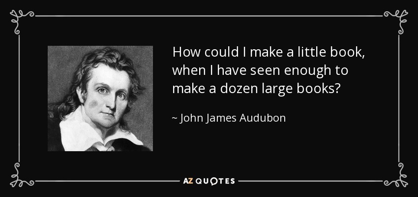 How could I make a little book, when I have seen enough to make a dozen large books? - John James Audubon