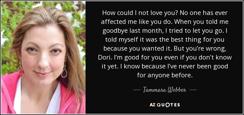 How could I not love you? No one has ever affected me like you do. When you told me goodbye last month, I tried to let you go. I told myself it was the best thing for you because you wanted it. But you’re wrong, Dori. I’m good for you even if you don’t know it yet. I know because I’ve never been good for anyone before. - Tammara Webber