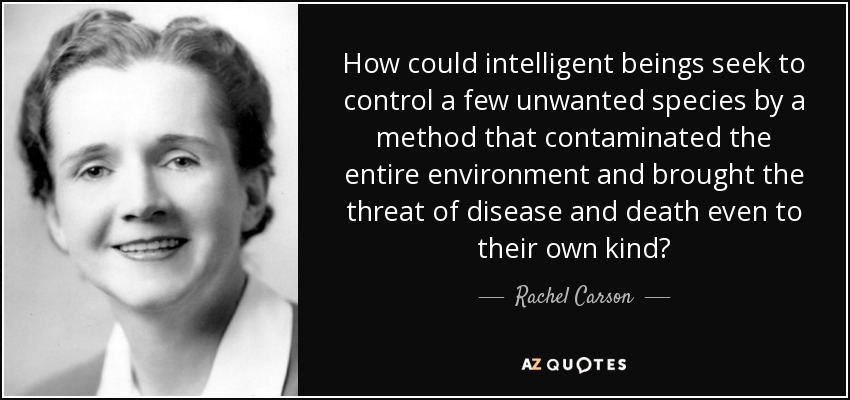 How could intelligent beings seek to control a few unwanted species by a method that contaminated the entire environment and brought the threat of disease and death even to their own kind? - Rachel Carson