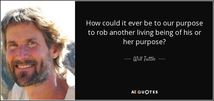 How could it ever be to our purpose to rob another living being of his or her purpose? - Will Tuttle