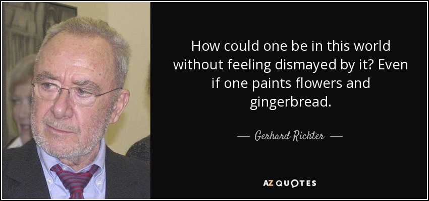 How could one be in this world without feeling dismayed by it? Even if one paints flowers and gingerbread. - Gerhard Richter