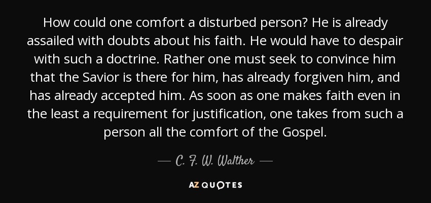 How could one comfort a disturbed person? He is already assailed with doubts about his faith. He would have to despair with such a doctrine. Rather one must seek to convince him that the Savior is there for him, has already forgiven him, and has already accepted him. As soon as one makes faith even in the least a requirement for justification, one takes from such a person all the comfort of the Gospel. - C. F. W. Walther