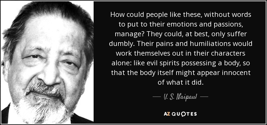 How could people like these, without words to put to their emotions and passions, manage? They could, at best, only suffer dumbly. Their pains and humiliations would work themselves out in their characters alone: like evil spirits possessing a body, so that the body itself might appear innocent of what it did. - V. S. Naipaul