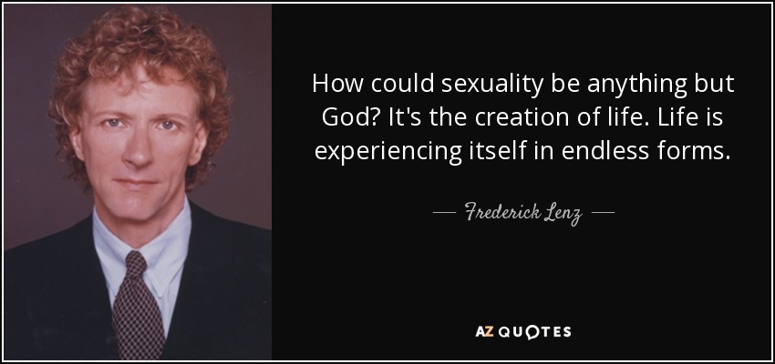 How could sexuality be anything but God? It's the creation of life. Life is experiencing itself in endless forms. - Frederick Lenz