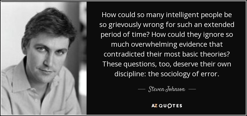 How could so many intelligent people be so grievously wrong for such an extended period of time? How could they ignore so much overwhelming evidence that contradicted their most basic theories? These questions, too, deserve their own discipline: the sociology of error. - Steven Johnson