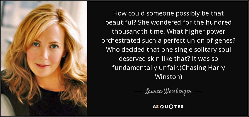 How could someone possibly be that beautiful? She wondered for the hundred thousandth time. What higher power orchestrated such a perfect union of genes? Who decided that one single solitary soul deserved skin like that? It was so fundamentally unfair.(Chasing Harry Winston) - Lauren Weisberger