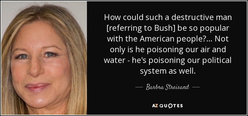 How could such a destructive man [referring to Bush] be so popular with the American people?... Not only is he poisoning our air and water - he's poisoning our political system as well. - Barbra Streisand