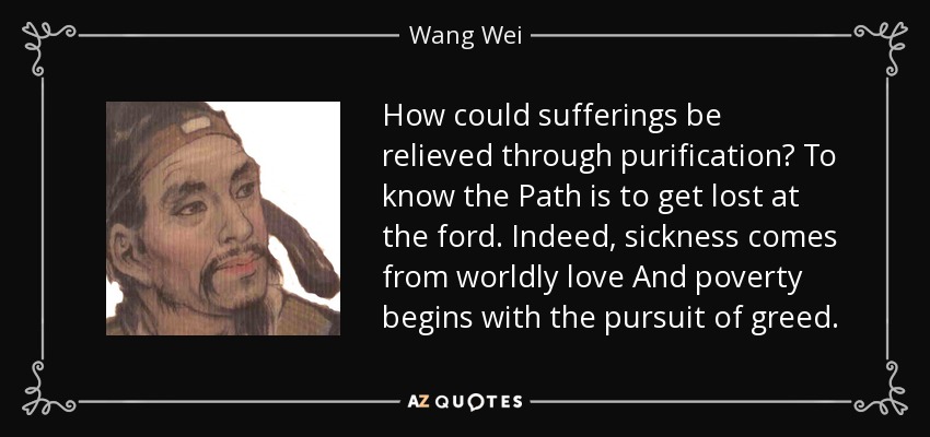 How could sufferings be relieved through purification? To know the Path is to get lost at the ford. Indeed, sickness comes from worldly love And poverty begins with the pursuit of greed. - Wang Wei