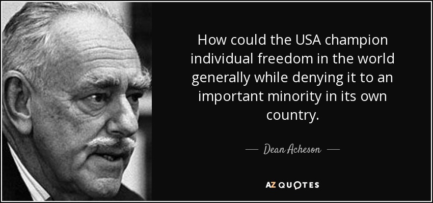 How could the USA champion individual freedom in the world generally while denying it to an important minority in its own country. - Dean Acheson