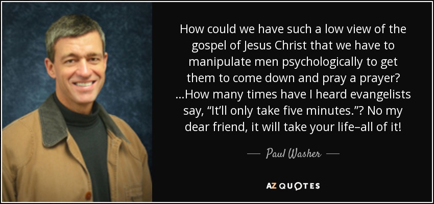 How could we have such a low view of the gospel of Jesus Christ that we have to manipulate men psychologically to get them to come down and pray a prayer? …How many times have I heard evangelists say, “It’ll only take five minutes.”? No my dear friend, it will take your life–all of it! - Paul Washer
