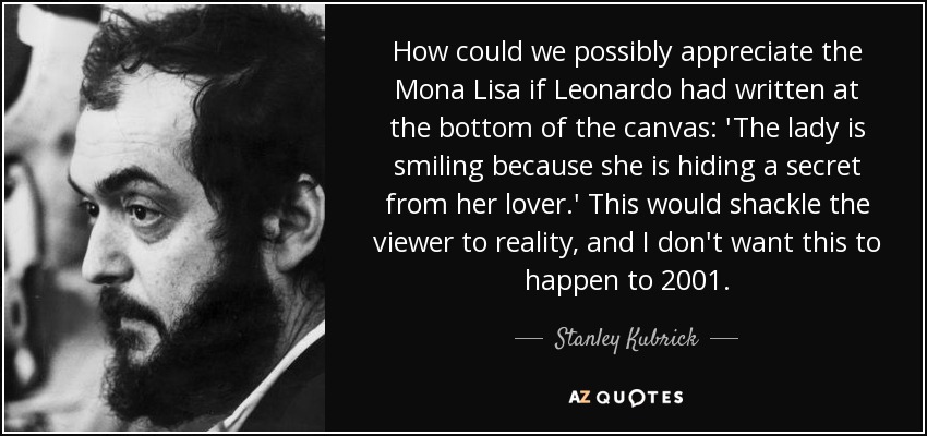 How could we possibly appreciate the Mona Lisa if Leonardo had written at the bottom of the canvas: 'The lady is smiling because she is hiding a secret from her lover.' This would shackle the viewer to reality, and I don't want this to happen to 2001. - Stanley Kubrick